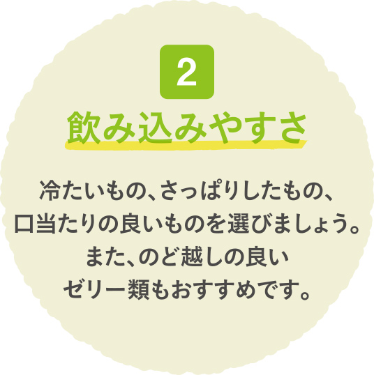 飲み込みやすさ 冷たいもの、さっぱりしたもの、口当たりの良いものを選びましょう。また、のど越しの良いゼリー類もおすすめです。