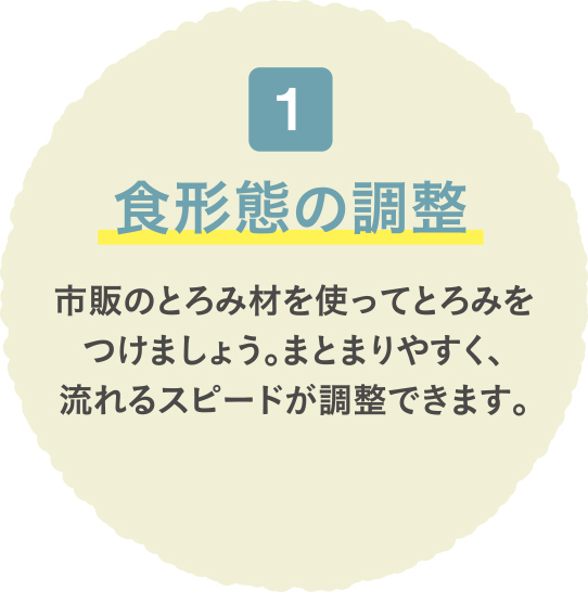 食形態の調整 市販のとろみ材を使ってとろみをつけましょう。まとまりやすく、流れるスピードが調整できます。