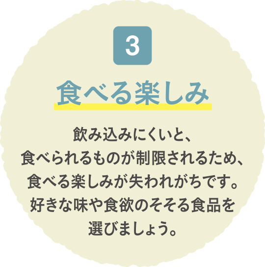食べる楽しみ 飲み込みにくいと、食べられるものが制限されるため、食べる楽しみが失われがちです。好きな味や食欲のそそる食品を選びましょう。