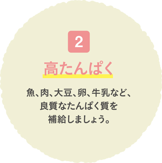 高たんぱく 魚、肉、大豆、卵、牛乳など、良質なたんぱく質を補給しましょう。